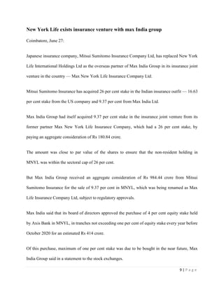 9 | P a g e
New York Life exists insurance venture with max India group
Coimbatore, June 27:
Japanese insurance company, Mitsui Sumitomo Insurance Company Ltd, has replaced New York
Life International Holdings Ltd as the overseas partner of Max India Group in its insurance joint
venture in the country — Max New York Life Insurance Company Ltd.
Mitsui Sumitomo Insurance has acquired 26 per cent stake in the Indian insurance outfit — 16.63
per cent stake from the US company and 9.37 per cent from Max India Ltd.
Max India Group had itself acquired 9.37 per cent stake in the insurance joint venture from its
former partner Max New York Life Insurance Company, which had a 26 per cent stake, by
paying an aggregate consideration of Rs 180.84 crore.
The amount was close to par value of the shares to ensure that the non-resident holding in
MNYL was within the sectoral cap of 26 per cent.
But Max India Group received an aggregate consideration of Rs 984.44 crore from Mitsui
Sumitomo Insurance for the sale of 9.37 per cent in MNYL, which was being renamed as Max
Life Insurance Company Ltd, subject to regulatory approvals.
Max India said that its board of directors approved the purchase of 4 per cent equity stake held
by Axis Bank in MNYL, in tranches not exceeding one per cent of equity stake every year before
October 2020 for an estimated Rs 414 crore.
Of this purchase, maximum of one per cent stake was due to be bought in the near future, Max
India Group said in a statement to the stock exchanges.
 