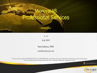 Maxloyal AB
Professional Services
Introduction
V. 1.5
July 2019
Sam Jobara, PhD
sam@maxloyal.com
This document contains PROPRIETARY and CONFIDENTIAL information and such information shall not be disclosed to others
for any purpose without written permission from: Maxloyal, Maxloyal Copyright ® 2019
 