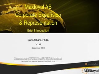 This document contains PROPRIETARY and CONFIDENTIAL information and
such information shall not be disclosed to others for any purpose without written
permission from: Maxloyal, Maxloyal Copyright ® 2019
Maxloyal AB
Corporate Expansion
& Representation
Brief Introduction
Sam Jobara, Ph.D.
V1.0
September 2019
 