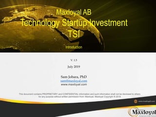 Maxloyal AB
Technology Startup Investment
TSI
Introduction
V. 1.5
July 2019
Sam Jobara, PhD
sam@maxloyal.com
www.maxloyal.com
This document contains PROPRIETARY and CONFIDENTIAL information and such information shall not be disclosed to others
for any purpose without written permission from: Maxloyal, Maxloyal Copyright ® 2019
 