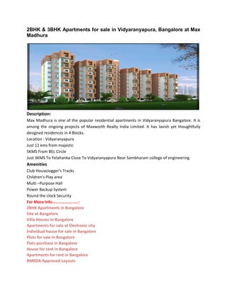 2BHK & 3BHK Apartments for sale in Vidyaranyapura, Bangalore at Max
Madhura
Description:
Max Madhura is one of the popular residential apartments in Vidyaranyapura Bangalore. It is
among the ongoing projects of Maxworth Realty India Limited. It has lavish yet thoughtfully
designed residences in 4 Blocks.
Location : Vidyaranyapura
Just 12 kms from majestic
5KMS From BEL Circle
Just 3KMS To Yelahanka Close To Vidyaranyapura Near Sambharam college of engineering
Amenities
Club HouseJogger's Tracks
Children's Play area
Multi –Purpose Hall
Power Backup System
Round the clock Security
For More Info......................:
2BHK Apartments in Bangalore
Site at Bangalore
Villa Houses in Bangalore
Apartments for sale at Electronic city
Individual house for sale in Bangalore
Plots for sale in Bangalore
Flats purchase in Bangalore
House for rent in Bangalore
Apartments for rent in Bangalore
BMRDA Approved Layouts
 