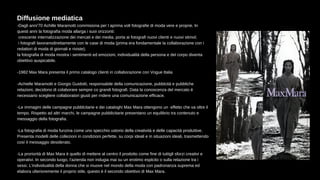 Diffusione mediatica
-Dagli anni'70 Achille Maramotti commisiona per l aprima volt fotografie di moda vere e proprie. In
questi anni la fotografia moda allarga i suoi orizzonti:
crescente internalizzazione dei mercati e dei media, porta ai fotografi nuovi clienti e nuovi stimol;
i fotografi lavoranodirettamente con le case di moda (prima era fondamentale la collaborazione con i
redattori di moda di giornali e riviste);
la fotografia di moda mostra i sentimenti ed emozioni, individualità della persona e del corpo diventa
obiettivo auspicabile.
-1982 Max Mara presenta il primo catalogo clienti in collaborazione con Vogue Italia
-Achielle Maramotti e Giorgio Guidotti, responsabile della comunicazione, pubblcità e pubbliche
relazioni, decidono di colaborare sempre co grandi fotografi. Data la conoscenza del mercato è
necessario scegliere collaboratori giusti per rndere una comunicazione efficace.
-Le immagini delle campagne pubblcitarie e dei cataloghi Max Mara ottengono un effetto che va oltre il
tempo. Rispetto ad altri marchi, le campagne pubblicitarie presentano un equilibrio tra contenuto e
messaggio della fotografia.
-La fotografia di moda funzina come uno specchio ustorio della creatività e delle capacità produttive.
Presenta modelli delle collezioni in condizioni perfette, su corpi ideali e in situazioni ideali, trasmettendo
così il messaggio desiderato.
-La proriorità di Max Mara è quello di mettere al centro il prodotto come fine di tuttigli sforzi creativi e
operativi. In secondo luogo, l'azienda non indugia mai su un erotimo esplcito o sulla relazione tra i
sessi. L'individualità della donna che si muove nel mondo della moda con padronanza suprema ed
elabora ulterioremente il proprio stile, questo è il secondo obiettivo di Max Mara.
 