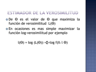  De Ɵ es el valor de Ɵ que maximiza la
 función de verosimilitud L(Ɵ)
 En ocasiones es mas simple maximizar la
 función log-verosimilitud por ejemplo

       l(Ɵ) = log (L(Ɵ)) =∑=log f(Xi l Ɵ)
 