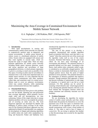 154
Maximizing the Area Coverage in Constrained Environment for
Mobile Sensor Network
G.A .Nighojkar1
, J.M.Watkins, PhD1
, J.M.Esposito, PhD2
1
Department of Electrical Engineering, Wichita State University, Wichita, Kansas 67260, U.S.A.
2
Department of System Engineering, United States Naval Academy, Annapolis, Maryland 21402, U.S.A.
1. Introduction
With rapid developments in sensing and
communication, mobile sensor networks are expected
to cooperatively perform tasks in dangerous and
remote environments. A mobile sensor network or
robotic swarm is a distributed collection of mobile
robots. Swarm robots are equipped with sensors and
they work together to execute tasks, which are
beyond the scope of single robot. There are many
potential applications for mobile sensor networks
including border patrol, intrusion detection, search
and rescue operation and surveillance of large
geographical territories, in which primary importance
is given to covering as much area as possible of the
free space. Covering an entire area for surveillance in
minimum time is one of the most important tasks in a
mobile sensor network. It is also important that the
mobile robots communicate with other members,
collect data, and sometimes send it to central server.
Robots need to cover an unknown environment,
which may contain obstacles, while maintaining
proper communication between their neighbors.
2. Potential field Theory
A lot of attention has been given to this problem
over the last decade. Spanning tree and polynomial
time coverage algorithms, which primarily involve
single robot and cell decomposition, are time
consuming. Failure of this single robot due to energy
depletion problem will never accomplish the primary
aim of covering an entire area [1]. The local
dispersion approach was developed by Batalin and
Sukhatme to achieve better coverage of the whole
area [2].The Potential field theory approach was first
addressed by Khatib [3] and thereafter was employed
for development of elegant path planning algorithms
for mobile robots [4], multi robot manipulation by
Song and Kumar.[5]. Poduri and Sukhatme have
introduced the algorithm for area coverage [6] based
on potential fields.
The aim of this project is to develop a
completely decentralized and scalable algorithm
based on potential field theory such that there is no
“master” robot that controls the rest of the swarm and
the algorithm works well as size of the swarm
increases. Potential field theory can be used when
robots do not have prior knowledge of an
environment and obstacles. The potential function is
generally defined over free space. According to this
theory, each mobile robot, commonly called a node,
is considered as an artificially charged particle. This
theory is similar to electrostatic field theory in which
charged particle moves from the point of higher
potential to lower potential. This potential function is
the summation of attractive potential and repulsive
potential. Though potential field approach is fastest
and descent technique of optimization in wide range
of situations, it is partial and it can fail at a local
minimum. [7] This problem can be solved by
assuming virtual obstacles and virtual target position
or by selecting the potential function with few or no
local minima like Navigation function which has
unique minimum and uniformly maximal over the
boundary.
3. Problem Statement
We are developing the algorithm for motion
control of mobile sensor networks such that, robots
should attain the position by themselves to cover the
maximum area of the free space in minimum time.
The constraint on the algorithm is that every robot
should communicate with at least a fixed number of
robots, K. The robot is said to have K degree of
connectivity. We are trying to optimize this number
so that the percentage area covered by the algorithm
maximizes.
 