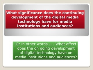 What significance does the continuing
development of the digital media
technology have for media
institutions and audiences?
Or in other words..... What affect
does the on going development
of digital technology have on
media institutions and audiences?
 