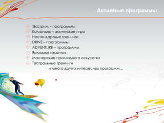Активные программы

Экстрим – программы
Командно–тактические игры
Нестандартные тренинги
DRIVE – программы
ADVENTURE – программы
Ярмарки талантов
Мастерские прикладного искусства
Театральные тренинги
         и много других интересных программ…
 