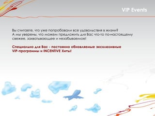 VIP Events


Вы считаете, что уже попробовали все удовольствия в жизни?
А мы уверены, что можем предложить для Вас что-то по-настоящему
свежее, захватывающее и незабываемое!

Специально для Вас - постоянно обновляемые эксклюзивные
VIP-программы и INCENTIVE Хиты!
 