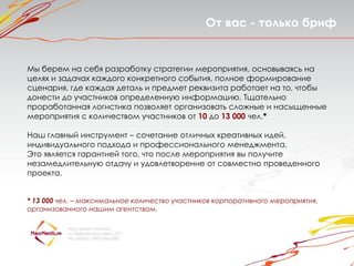От вас - только бриф


Мы берем на себя разработку стратегии мероприятия, основываясь на
целях и задачах каждого конкретного события, полное формирование
сценария, где каждая деталь и предмет реквизита работает на то, чтобы
донести до участников определенную информацию. Тщательно
проработанная логистика позволяет организовать сложные и насыщенные
мероприятия с количеством участников от 10 до 13 000 чел.*

Наш главный инструмент – сочетание отличных креативных идей,
индивидуального подхода и профессионального менеджмента.
Это является гарантией того, что после мероприятия вы получите
незамедлительную отдачу и удовлетворение от совместно проведенного
проекта.


* 13 000 чел. – максимальное количество участников корпоративного мероприятия,
организованного нашим агентством.
 