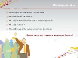 Наши принципы

Мы никогда не ищем простых решений

Мы не живем шаблонами

Мы любим быть оригинальными и неожиданными

Мы любим творить

Мы любим удивлять и делать приятные сюрпризы.


                   Именно за это нас уважают и ценят наши Клиенты!
 