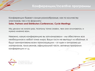 Конференции/Incentive программы


Конференции бывают самые разнообразные, как по количеству
участников, так и по формату:
Sales, Partners and Distributors Conferences, Cycle Meetings

Мы делали их много раз, поэтому точно знаем, чем они отличаются, и
нужно именно вам.

Неважно, какую конференцию вы запланировали - мы обеспечим все
необходимое в любой точке мира. Ваши гости не «выпадут из обоймы», а
будут заинтригованы всем происходящим – от идеи и антуража до
материалов, гала-ужинов, официальной части, активных программ
конференции и т.д.
 