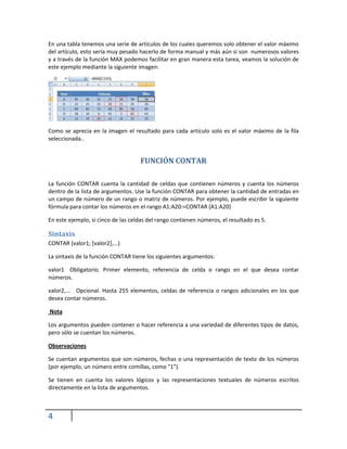 En una tabla tenemos una serie de artículos de los cuales queremos solo obtener el valor máximo
del artículo, esto sería muy pesado hacerlo de forma manual y más aún si son numerosos valores
y a través de la función MAX podemos facilitar en gran manera esta tarea, veamos la solución de
este ejemplo mediante la siguiente imagen:

Como se aprecia en la imagen el resultado para cada artículo solo es el valor máximo de la fila
seleccionada..

FUNCIÓN CONTAR
La función CONTAR cuenta la cantidad de celdas que contienen números y cuenta los números
dentro de la lista de argumentos. Use la función CONTAR para obtener la cantidad de entradas en
un campo de número de un rango o matriz de números. Por ejemplo, puede escribir la siguiente
fórmula para contar los números en el rango A1:A20:=CONTAR (A1:A20)
En este ejemplo, si cinco de las celdas del rango contienen números, el resultado es 5.

Sintaxis
CONTAR (valor1; [valor2],...)
La sintaxis de la función CONTAR tiene los siguientes argumentos:
valor1 Obligatorio. Primer elemento, referencia de celda o rango en el que desea contar
números.
valor2,... Opcional. Hasta 255 elementos, celdas de referencia o rangos adicionales en los que
desea contar números.
Nota
Los argumentos pueden contener o hacer referencia a una variedad de diferentes tipos de datos,
pero sólo se cuentan los números.
Observaciones
Se cuentan argumentos que son números, fechas o una representación de texto de los números
(por ejemplo, un número entre comillas, como "1").
Se tienen en cuenta los valores lógicos y las representaciones textuales de números escritos
directamente en la lista de argumentos.

4

 