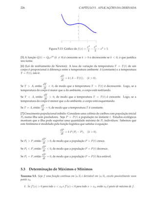 226 CAPÍTULO 5. APLICAÇÕES DA DERIVADA
2 1 1 2
1
2
3
4
5
6
7
Figura 5.13: Gráﬁco de f(x) =
x4
4
−
x3
3
− x2
+ 5
[5] A função Q(t) = Q0 ekt (k = 0) é crescente se k > 0 e decrescente se k < 0, o que justiﬁca
seu nome.
[6] (Lei de resfriamento de Newton): A taxa de variação da temperatura T = T(t) de um
corpo é proporcional à diferença entre a temperatura ambiente A (constante) e a temperatura
T = T(t), isto é:
dT
dt
= k (A − T(t)), (k > 0).
Se T > A, então
dT
dt
< 0, de modo que a temperatura T = T(t) é decrescente. Logo, se a
temperatura do corpo é maior que a do ambiente, o corpo está resfriando.
Se T < A, então
dT
dt
> 0, de modo que a temperatura T = T(t) é crescente. Logo, se a
temperatura do corpo é menor que a do ambiente, o corpo está esquentando.
Se T = A, então
dT
dt
= 0, de modo que a temperatura T é constante.
[7] Crescimento populacional inibido: Considere uma colônia de coelhos com população inicial
P0 numa ilha sem predadores. Seja P = P(t) a população no instante t. Estudos ecológicos
mostram que a ilha pode suportar uma quantidade máxima de P1 indivíduos. Sabemos que
este fenômeno é modelado pela função logística que satisfaz à equação:
dP
dt
= k P (P1 − P), (k > 0).
Se P1 > P, então
dP
dt
> 0, de modo que a população P = P(t) cresce.
Se P1 < P, então
dP
dt
< 0, de modo que a população P = P(t) decresce.
Se P1 = P, então
dP
dt
= 0, de modo que a população P = P(t) ﬁca estável.
5.3 Determinação de Máximos e Mínimos
Teorema 5.5. Seja f uma função contínua em [a, b] e derivável em (a, b), exceto possivelmente num
ponto x0.
1. Se f′(x) > 0 para todo x < x0 e f′(x) < 0 para todo x > x0, então x0 é ponto de máximo de f.
 