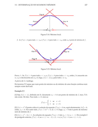 5.3. DETERMINAÇÃO DE MÁXIMOS E MÍNIMOS 227
f’(x )
< 0> 0
0
0
−
f’(x)
=0
x
f’(x)
+
Figura 5.14: Máximo local.
2. Se f′(x) < 0 para todo x < x0 e f′(x) > 0 para todo x > x0, então x0 é ponto de mínimo de f.
f’(x)
− +
> 0
f’(x )
x0
f’(x)< 0
0 =0
Figura 5.15: Mínimo local.
Prova: 1. Se f′(x) > 0 para todo x < x0 e f′(x) < 0 para todo x > x0, então f é crescente em
(a, x0) e decrescente em (x0, b); logo, f(x) < f(x0) para todo x = x0.
A prova de 2. é análoga.
Do teorema 5.5 segue que num ponto de máximo ou de mínimo de uma função contínua nem
sempre existe derivada.
Exemplo 5.7.
[1] Seja f(x) = |x|, deﬁnida em R; claramente x0 = 0 é um ponto de mínimo de f, mas f′(0)
não existe. De fato. Para todo x = 0, tem-se:
f′
(x) =
1 se x > 0
−1 se x < 0.
[2] f(x) = x3. O ponto crítico é a solução da equação f′(x0) = 0 ou, equivalentemente, 3 x2
0 = 0;
então, x0 = 0. Por outro lado, f′(x) = 3 x2 > 0, se x = 0; logo, x0 = 0 não é ponto de máximo
nem de mínimo de f.
[3] f(x) = x3 − 3 x + 1. As soluções da equação f′(x0) = 0 são x0 = 1 e x0 = −1. Do exemplo 2
do parágrafo anterior, f′(x) > 0, se x ∈ (−∞, −1) ∪ (1, +∞) e f′(x) < 0, se x ∈ (−1, 1):
 