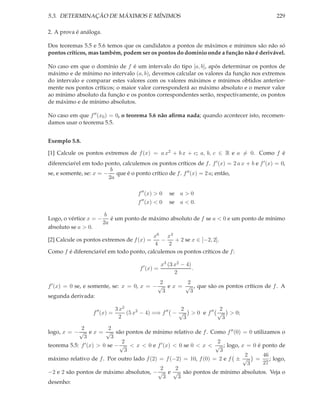 5.3. DETERMINAÇÃO DE MÁXIMOS E MÍNIMOS 229
2. A prova é análoga.
Dos teoremas 5.5 e 5.6 temos que os candidatos a pontos de máximos e mínimos são não só
pontos críticos, mas também, podem ser os pontos do domínio onde a função não é derivável.
No caso em que o domínio de f é um intervalo do tipo [a, b], após determinar os pontos de
máximo e de mínimo no intervalo (a, b), devemos calcular os valores da função nos extremos
do intervalo e comparar estes valores com os valores máximos e mínimos obtidos anterior-
mente nos pontos críticos; o maior valor corresponderá ao máximo absoluto e o menor valor
ao mínimo absoluto da função e os pontos correspondentes serão, respectivamente, os pontos
de máximo e de mínimo absolutos.
No caso em que f′′(x0) = 0, o teorema 5.6 não aﬁrma nada; quando acontecer isto, recomen-
damos usar o teorema 5.5.
Exemplo 5.8.
[1] Calcule os pontos extremos de f(x) = a x2 + b x + c; a, b, c ∈ R e a = 0. Como f é
diferencia´vel em todo ponto, calculemos os pontos críticos de f. f′(x) = 2 a x + b e f′(x) = 0,
se, e somente, se: x = −
b
2a
que é o ponto crítico de f. f′′(x) = 2 a; então,
f′′
(x) > 0 se a > 0
f′′
(x) < 0 se a < 0.
Logo, o vértice x = −
b
2a
é um ponto de máximo absoluto de f se a < 0 e um ponto de mínimo
absoluto se a > 0.
[2] Calcule os pontos extremos de f(x) =
x6
4
−
x4
2
+ 2 se x ∈ [−2, 2].
Como f é diferencia´vel em todo ponto, calculemos os pontos críticos de f:
f′
(x) =
x3 (3 x2 − 4)
2
.
f′(x) = 0 se, e somente, se: x = 0, x = −
2
√
3
e x =
2
√
3
, que são os pontos críticos de f. A
segunda derivada:
f′′
(x) =
3 x2
2
(5 x2
− 4) =⇒ f′′
−
2
√
3
> 0 e f′′ 2
√
3
> 0;
logo, x = −
2
√
3
e x =
2
√
3
são pontos de mínimo relativo de f. Como f′′(0) = 0 utilizamos o
teorema 5.5: f′(x) > 0 se −
2
√
3
< x < 0 e f′(x) < 0 se 0 < x <
2
√
3
; logo, x = 0 é ponto de
máximo relativo de f. Por outro lado f(2) = f(−2) = 10, f(0) = 2 e f ±
2
√
3
=
46
27
; logo,
−2 e 2 são pontos de máximo absolutos, −
2
√
3
e
2
√
3
são pontos de mínimo absolutos. Veja o
desenho:
 
