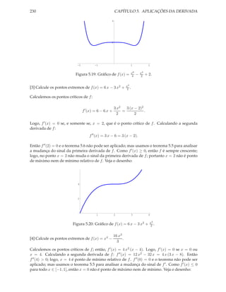 230 CAPÍTULO 5. APLICAÇÕES DA DERIVADA
-2 -1 1 2
2
4
Figura 5.19: Gráﬁco de f(x) = x6
4 − x4
2 + 2.
[3] Calcule os pontos extremos de f(x) = 6 x − 3 x2 + x3
2 .
Calculemos os pontos críticos de f:
f′
(x) = 6 − 6 x +
3 x2
2
=
3 (x − 2)2
2
.
Logo, f′(x) = 0 se, e somente se, x = 2, que é o ponto crítico de f. Calculando a segunda
derivada de f:
f′′
(x) = 3 x − 6 = 3 (x − 2).
Então f′′(2) = 0 e o teorema 5.6 não pode ser aplicado; mas usamos o teorema 5.5 para analisar
a mudança do sinal da primeira derivada de f. Como f′(x) ≥ 0, então f é sempre crescente;
logo, no ponto x = 2 não muda o sinal da primeira derivada de f; portanto x = 2 não é ponto
de máximo nem de mínimo relativo de f. Veja o desenho:
1 2 3 4
2
4
Figura 5.20: Gráﬁco de f(x) = 6 x − 3 x2 + x3
2 .
[4] Calcule os pontos extremos de f(x) = x4 −
16 x3
3
.
Calculemos os pontos críticos de f; então, f′(x) = 4 x2 (x − 4). Logo, f′(x) = 0 se x = 0 ou
x = 4. Calculando a segunda derivada de f: f′′(x) = 12 x2 − 32 x = 4 x (3 x − 8). Então
f′′(4) > 0; logo, x = 4 é ponto de mínimo relativo de f. f′′(0) = 0 e o teorema não pode ser
aplicado; mas usamos o teorema 5.5 para analisar a mudança do sinal de f′. Como f′(x) ≤ 0
para todo x ∈ [−1, 1], então x = 0 não é ponto de máximo nem de mínimo. Veja o desenho:
 