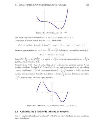 5.4. CONCAVIDADE E PONTOS DE INFLEXÃO DE FUNÇÕES 231
4
Figura 5.21: Gráﬁco de f(x) = x4 − 16 x3
3 .
[5] Calcule os pontos extremos de f(x) = sen(2 x) − 2 sen(x), −π ≤ x ≤ π.
Calculemos os pontos críticos de f em (−π, π). Derivando,
f′
(x) = 2 cos(2 x) − 2 cos(x) = 2 2 cos2
(x) − cos(x) − 1 = 4 cos(x) − 1 cos(x) +
1
2
.
Então, os pontos críticos são x = 0, x = −
2 π
3
e x =
2 π
3
. Calculando a segunda derivada de f:
f′′
(x) = −4 sen(2 x) + 2 sen(x).
Logo, f′′
−
2 π
3
< 0 e f′′ 2 π
3
> 0; logo, x = −
2 π
3
é ponto de máximo relativo e x =
2 π
3
é
ponto de mínimo relativo de f.
Por outro lado, f′′(0) = 0, e o teorema não pode ser aplicado; mas, usamos o teorema A para
analisar a mudança do sinal de f′. Como f′(x) < 0 para todo x pertencente a um intervalo de
centro 0 contido em −
2 π
3
, π , como, por exemplo, −
π
20
,
π
20
, então x = 0 não é ponto de
máximo nem de mínimo. Por outro lado f(±π) = 0; logo,
2 π
3
é ponto de mínimo absoluto e
−
2 π
3
é ponto máximo absoluto. Veja o desenho:
3 2 1 1 2 3
2
1
1
2
Figura 5.22: Gráﬁco de f(x) = sen(2 x) − 2 sen(x), −π ≤ x ≤ π.
5.4 Concavidade e Pontos de Inﬂexão de Funções
Seja y = f(x) uma função derivável em D, onde D é um intervalo aberto ou uma reunião de
intervalos abertos.
 