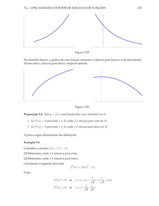 5.4. CONCAVIDADE E PONTOS DE INFLEXÃO DE FUNÇÕES 233
Figura 5.25:
No desenho abaixo, o gráﬁco de uma função crescente e côncava para baixo e o de uma função
decrescente e côncava para baixo, respectivamente.
Figura 5.26:
Proposição 5.3. Seja y = f(x) uma função duas vezes derivável em D.
1. Se f′′(x) > 0 para todo x ∈ D, então f é côncava para cima em D.
2. Se f′′(x) < 0 para todo x ∈ D, então f é côncava para baixo em D.
A prova segue diretamente das deﬁnições.
Exemplo 5.9.
Considere a função f(x) = x4 − x2.
[1] Determine, onde f é côncava para cima.
[2] Determine, onde f é côncava para baixo.
Calculando a segunda derivada:
f′′
(x) = 2 (6 x2
− 1).
Logo,
f′′
(x) > 0 se x ∈ (−∞, −
1
√
6
) ∪ (
1
√
6
, +∞)
f′′
(x) < 0 se x ∈ (−
1
√
6
,
1
√
6
).
 