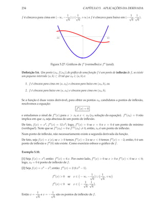 234 CAPÍTULO 5. APLICAÇÕES DA DERIVADA
f é côncava para cima em (−∞, −
1
√
6
) ∪ (
1
√
6
, +∞) e f é côncava para baixo em (−
1
√
6
,
1
√
6
).
0.5 0.5
2
1
Figura 5.27: Gráﬁcos de f′ (vermelho) e f′′ (azul).
Deﬁnição 5.6. Um ponto (x0, f(x0)) do gráﬁco de uma função f é um ponto de inﬂexão de f, se existe
um pequeno intervalo (a, b) ⊂ D tal que x0 ∈ (a, b) e:
1. f é côncava para cima em (a, x0) e côncava para baixo em (x0, b), ou
2. f é côncava para baixo em (a, x0) e côncava para cima em (x0, b).
Se a função é duas vezes derivável, para obter os pontos x0, candidatos a pontos de inﬂexão,
resolvemos a equação:
f′′
(x) = 0
e estudamos o sinal de f′′(x) para x > x0 e x < x0 (x0 solução da equação). f′′(x0) = 0 não
implica em que x0 seja abscissa de um ponto de inﬂexão.
De fato, f(x) = x4, f′′(x) = 12 x2; logo, f′′(x) = 0 se x = 0 e x = 0 é um ponto de mínimo
(veriﬁque!). Note que se f′′(x0) = 0 e f(3)(x0) = 0, então, x0 é um ponto de inﬂexão.
Num ponto de inﬂexão, não necessariamente existe a segunda derivada da função.
De fato, seja f(x) = x |x|; se x > 0 temos f′′(x) = 2 e se x < 0 temos f′′(x) = −2; então, 0 é um
ponto de inﬂexão e f′′(0) não existe. Como exercício esboce o gráﬁco de f.
Exemplo 5.10.
[1] Seja f(x) = x3; então: f′′(x) = 6 x. Por outro lado, f′′(x) > 0 se x > 0 e f′′(x) < 0 se x < 0;
logo, x0 = 0 é ponto de inﬂexão de f.
[2] Seja f(x) = x4 − x2; então: f′′(x) = 2 (6 x2 − 1).
f′′
(x) > 0 se x ∈ − ∞, −
1
√
6
∪
1
√
6
, +∞
f′′
(x) < 0 se x ∈ −
1
√
6
,
1
√
6
.
Então x =
1
√
6
e x = −
1
√
6
são os pontos de inﬂexão de f.
 