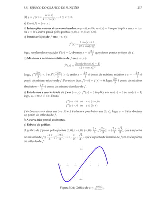 5.5. ESBOÇO DO GRÁFICO DE FUNÇÕES 237
[2] y = f(x) =
sen(x)
2 + cos(x)
, −π ≤ x ≤ π.
a) Dom(f) = [−π, π].
b) Interseções com os eixos coordenados: se y = 0, então sen(x) = 0 o que implica em x = ±π
ou x = 0; a curva passa pelos pontos (0, 0), (−π, 0) e (π, 0).
c) Pontos críticos de f em (−π, π):
f′
(x) =
2 cos(x) + 1
(2 + cos(x))2
;
logo, resolvendo a equação f′(x) = 0, obtemos x = ±
2 π
3
que são os pontos críticos de f.
d) Máximos e mínimos relativos de f em (−π, π):
f′′
(x) =
2 sen(x) (cos(x) − 1)
(2 + cos(x))3
.
Logo, f′′
(
2 π
3
) < 0 e f′′
(
−2 π
3
) > 0; então x =
2 π
3
é ponto de máximo relativo e x = −
2 π
3
é
ponto de mínimo relativo de f. Por outro lado, f(−π) = f(π) = 0; logo,
2 π
3
é ponto de máximo
absoluto e −
2 π
3
é ponto de mínimo absoluto de f.
e) Estudemos a concavidade de f em (−π, π): f′′(x) = 0 implica em sen(x) = 0 ou cos(x) = 1;
logo, x0 = 0; x = ±π. Então,
f′′
(x) > 0 se x ∈ (−π, 0)
f′′
(x) < 0 se x ∈ (0, π).
f é côncava para cima em (−π, 0) e f é côncava para baixo em (0, π); logo, x = 0 é a abscissa
do ponto de inﬂexão de f.
f) A curva não possui assíntotas.
g) Esboço do gráﬁco:
O gráﬁco de f passa pelos pontos (0, 0), (−π, 0), (π, 0) (
2 π
3
, f(
2 π
3
)) = (
2 π
3
,
√
3
3
), que é o ponto
de máximo de f; (
−2 π
3
, f(
−2 π
3
)) = (−
π
2
, −
√
3
3
), que é o ponto de mínimo de f; (0, 0) é o ponto
de inﬂexão de f.
123 1 2 3
0.5
0.5
Figura 5.31: Gráﬁco de y = sen(x)
2+cos(x) .
 