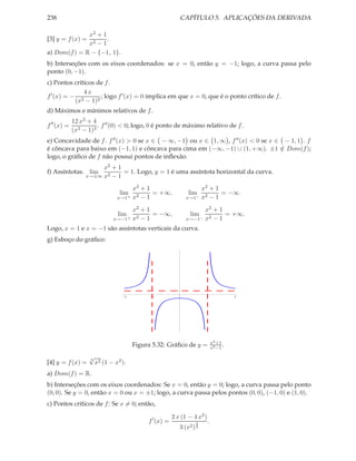 238 CAPÍTULO 5. APLICAÇÕES DA DERIVADA
[3] y = f(x) =
x2 + 1
x2 − 1
.
a) Dom(f) = R − {−1, 1}.
b) Interseções com os eixos coordenados: se x = 0, então y = −1; logo, a curva passa pelo
ponto (0, −1).
c) Pontos críticos de f.
f′
(x) = −
4 x
(x2 − 1)2
; logo f′(x) = 0 implica em que x = 0, que é o ponto crítico de f.
d) Máximos e mínimos relativos de f.
f′′
(x) =
12 x2 + 4
(x2 − 1)3
. f′′(0) < 0; logo, 0 é ponto de máximo relativo de f.
e) Concavidade de f. f′′(x) > 0 se x ∈ − ∞, −1 ou x ∈ 1, ∞ , f′′(x) < 0 se x ∈ − 1, 1 . f
é côncava para baixo em (−1, 1) e côncava para cima em (−∞, −1) ∪ (1, +∞). ±1 /∈ Dom(f);
logo, o gráﬁco de f não possui pontos de inﬂexão.
f) Assíntotas. lim
x→±∞
x2 + 1
x2 − 1
= 1. Logo, y = 1 é uma assíntota horizontal da curva.
lim
x→1+
x2 + 1
x2 − 1
= +∞, lim
x→1−
x2 + 1
x2 − 1
= −∞.
lim
x→−1+
x2 + 1
x2 − 1
= −∞, lim
x→−1−
x2 + 1
x2 − 1
= +∞.
Logo, x = 1 e x = −1 são assíntotas verticais da curva.
g) Esboço do gráﬁco:
2 1 1 2
1
Figura 5.32: Gráﬁco de y = x2+1
x2−1
.
[4] y = f(x) =
3
√
x2 (1 − x2).
a) Dom(f) = R.
b) Interseções com os eixos coordenados: Se x = 0, então y = 0; logo, a curva passa pelo ponto
(0, 0). Se y = 0, então x = 0 ou x = ±1; logo, a curva passa pelos pontos (0, 0), (−1, 0) e (1, 0).
c) Pontos críticos de f: Se x = 0; então,
f′
(x) =
2 x (1 − 4 x2)
3 (x2)
2
3
.
 