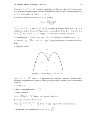 5.5. ESBOÇO DO GRÁFICO DE FUNÇÕES 239
A função f(x) =
3
√
x2 (1 − x2
) é contínua para todo x ∈ R. Mas não existe f′(0); logo, no ponto
(0, 0) do gráﬁco deve existir uma "cúspide"como foi observado no gráﬁco do valor absoluto. Se
x = 0, os pontos críticos de f são x = −
1
2
e x =
1
2
.
d) Máximos e mínimos relativos de f. Se x = 0; então:
f′′
(x) = −
2 (20 x2 + 1)
9 (x2)
2
3
.
f′′
(−
1
2
) < 0 e f′′
(
1
2
) < 0; logo, x = −
1
2
e x =
1
2
são pontos de máximos relativos de f. Se x = 0,
estudamos o sinal da derivada de f para valores à esquerda e à direita de x = 0: f′(x) > 0 se
0 < x <
1
2
e f′(x) < 0, se −
1
2
< x < 0; logo, x = 0 é um ponto de mínimo local de f.
e) Concavidade de f. f′′(x) < 0 para todo x ∈ R − {0}. f é côncava para baixo em R − {0}.
f) Assíntotas. lim
x→±∞
3
√
x2 (x2
− 1) = +∞. Logo, f não possui assíntotas horizontais e nem ver-
ticais.
g) Esboço do gráﬁco:
1.0 0.5 0.5 1.0
0.4
0.2
0.2
0.4
0.6
Figura 5.33: Gráﬁco de f(x) = x2/3 (1 − x2).
[5] y = f(x) = e− (x−a)2
b , onde b > 0, representa uma família de curvas é e chamada função
densidade de probabilidade normal padrão, que tem um papel relevante em Probabilidade e
Estatística.
a) Dom(f) = R.
b) A curva passa pelo ponto (0, e− a2
b ).
c) Pontos críticos de f:
f′
(x) = −
2 (x − a)
b
e− (x−a)2
b ; logo, x = a é o ponto crítico de f.
d) Máximos e mínimos relativos de f:
f′′
(x) =
2
b
e−
(x−a)2
b
2(x − a)2
b
− 1 . f′′(a) < 0; logo, a é ponto de máximo relativo de f.
e) As abscissas dos pontos de inﬂexão são: x = a ±
b
2
 