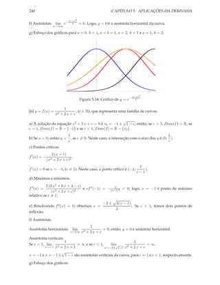 240 CAPÍTULO 5. APLICAÇÕES DA DERIVADA
f) Assíntotas: lim
x→±∞
e− (x−a)2
b = 0. Logo, y = 0 é a assíntota horizontal da curva.
g) Esboço dos gráﬁcos para a = 0, b = 1, a = b = 1, a = 2, b = 1 e a = 1, b = 2.
Figura 5.34: Gráﬁco de y = e− (x−a)2
b .
[6] y = f(x) =
1
x2 + 2 x + c
, (c ∈ R), que representa uma família de curvas.
a) A solução da equação x2 + 2 x + c = 0 é r0 = −1 ±
√
1 − c; então, se c > 1, Dom(f) = R, se
c = 1, Dom(f) = R − {−1} e se c < 1, Dom(f) = R − {r0}.
b) Se x = 0, então y =
1
c
, se c = 0. Neste caso, a interseção com o eixo dos y é (0,
1
c
).
c) Pontos críticos:
f′
(x) = −
2 (x + 1)
(x2 + 2 x + c)2
,
f′(x) = 0 se x = −1, (c = 1). Neste caso, o ponto crítico é (−1,
1
c − 1
).
d) Máximos e mínimos:
f′′
(x) =
2 (3 x2 + 6 x + 4 − c)
(x2 + 2 x + c)3
e vf′′(−1) = − 2
(c−1)2 < 0; logo, x = −1 é ponto de máximo
relativo se c = 1.
e) Resolvendo f′′(x) = 0, obtemos x =
−3 ± 3 (c − 1)
3
. Se c > 1, temos dois pontos de
inﬂexão.
f) Assíntotas.
Assíntotas horizontais: lim
x→±∞
1
x2 + 2 x + c
= 0; então, y = 0 é assíntota horizontal.
Assíntotas verticais:
Se c = 1, lim
x→−1
1
x2 + 2 x + 1
= ∞ e se c < 1, lim
x→−1±
√
1−c
1
x2 + 2 x + c
= ∞.
x = −1 e x = −1±
√
1 − c são assíntotas verticais da curva, para c = 1 e c < 1, respectivamente.
g) Esboço dos gráﬁcos:
 