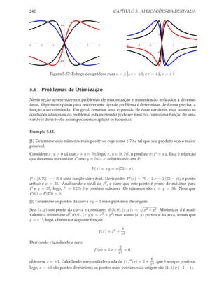 242 CAPÍTULO 5. APLICAÇÕES DA DERIVADA
3 2 1 1 2 3
0.4
0.2
0.2
0.4
3 2 1 1 2 3
0.4
0.2
0.2
0.4
Figura 5.37: Esboço dos gráﬁcos para c = ±1
2, c = ±1, e c = ±2, c = ±4
5.6 Problemas de Otimização
Nesta seção apresentaremos problemas de maximização e minimização aplicados à diversas
áreas. O primeiro passo para resolver este tipo de problema é determinar, de forma precisa, a
função a ser otimizada. Em geral, obtemos uma expressão de duas variáveis, mas usando as
condições adicionais do problema, esta expressão pode ser reescrita como uma função de uma
variável derivável e assim poderemos aplicar os teoremas.
Exemplo 5.12.
[1] Determine dois números reais positivos cuja soma é 70 e tal que seu produto seja o maior
possível.
Considere x, y > 0 tal que x + y = 70; logo, x, y ∈ [0, 70]; o produto é: P = x y. Esta é a função
que devemos maximizar. Como y = 70 − x, substituindo em P:
P(x) = x y = x (70 − x).
P : [0, 70] −→ R é uma função derivável. Derivando: P′(x) = 70 − 2 x = 2 (35 − x); o ponto
crítico é x = 35. Analisando o sinal de P′, é claro que este ponto é ponto de máximo para
P e y = 35; logo, P = 1225 é o produto máximo. Os números são x = y = 35. Note que
P(0) = P(70) = 0.
[2] Determine os pontos da curva xy = 1 mais próximos da origem.
Seja (x, y) um ponto da curva e considere: d((0, 0), (x, y)) = x2 + y2. Minimizar d é equi-
valente a minimizar d2((0, 0), (x, y)) = x2 + y2; mas como (x, y) pertence à curva, temos que
y = x−1; logo, obtemos a seguinte função:
f(x) = x2
+
1
x2
.
Derivando e igualando a zero:
f′
(x) = 2 x −
2
x3
= 0,
obtem-se x = ±1. Calculando a segunda derivada de f: f′′
(x) = 2 +
6
x4
, que é sempre positiva;
logo, x = ±1 são pontos de mínimo; os pontos mais próximos da origem são (1, 1) e (−1, −1).
 