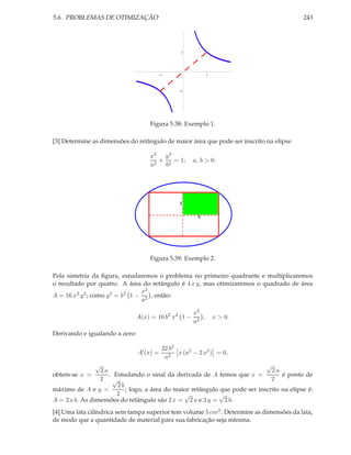 5.6. PROBLEMAS DE OTIMIZAÇÃO 243
1 1
1
1
Figura 5.38: Exemplo 1.
[3] Determine as dimensões do retângulo de maior área que pode ser inscrito na elipse
x2
a2
+
y2
b2
= 1; a, b > 0.
x
y
Figura 5.39: Exemplo 2.
Pela simetria da ﬁgura, estudaremos o problema no primeiro quadrante e multiplicaremos
o resultado por quatro. A área do retângulo é 4 x y, mas otimizaremos o quadrado de área
A = 16 x2 y2; como y2
= b2
1 −
x2
a2
, então:
A(x) = 16 b2
x2
1 −
x2
a2
, x > 0.
Derivando e igualando a zero:
A′
(x) =
32 b2
a2
x (a2
− 2 x2
) = 0,
obtem-se x =
√
2 a
2
. Estudando o sinal da derivada de A temos que x =
√
2 a
2
é ponto de
máximo de A e y =
√
2 b
2
; logo, a área do maior retângulo que pode ser inscrito na elipse é:
A = 2 a b. As dimensões do retângulo são 2 x =
√
2 a e 2 y =
√
2 b.
[4] Uma lata cilíndrica sem tampa superior tem volume 5 cm3. Determine as dimensões da lata,
de modo que a quantidade de material para sua fabricação seja mínima.
 