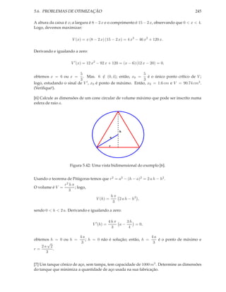 5.6. PROBLEMAS DE OTIMIZAÇÃO 245
A altura da caixa é x; a largura é 8 − 2 x e o comprimento é 15 − 2 x, observando que 0 < x < 4.
Logo, devemos maximizar:
V (x) = x (8 − 2 x) (15 − 2 x) = 4 x3
− 46 x2
+ 120 x.
Derivando e igualando a zero:
V ′
(x) = 12 x2
− 92 x + 120 = (x − 6) (12 x − 20) = 0,
obtemos x = 6 ou x =
5
3
. Mas. 6 /∈ (0, 4); então, x0 =
5
3
é o único ponto crítico de V ;
logo, estudando o sinal de V ′, x0 é ponto de máximo. Então, x0 = 1.6 cm e V = 90.74 cm3.
(Veriﬁque!).
[6] Calcule as dimensões de um cone circular de volume máximo que pode ser inscrito numa
esfera de raio a.
a
r
h
Figura 5.42: Uma vista bidimensional do exemplo [6].
Usando o teorema de Pitágoras temos que r2 = a2 − (h − a)2 = 2 a h − h2.
O volume é V =
r2 h π
3
; logo,
V (h) =
h π
3
2 a h − h2
,
sendo 0 < h < 2 a. Derivando e igualando a zero:
V ′
(h) =
4 h π
3
a −
3 h
4
= 0,
obtemos h = 0 ou h =
4 a
3
; h = 0 não é solução; então, h =
4 a
3
é o ponto de máximo e
r =
2 a
√
2
3
.
[7] Um tanque cônico de aço, sem tampa, tem capacidade de 1000 m3. Determine as dimensões
do tanque que minimiza a quantidade de aço usada na sua fabricação.
 