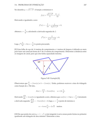 5.6. PROBLEMAS DE OTIMIZAÇÃO 247
No desenho y =
√
4 + x2. A função a minimizar é:
f(x) =
√
4 + x2
5
+
3 − x
13
.
Derivando e igualando a zero:
f′
(x) = −
1
13
+
x
5
√
4 + x2
= 0,
obtemos x =
5
6
e, calculando a derivada segunda de f:
f′′
(x) =
4
5(x2 + 4)
3
2
> 0.
Logo, f′′ 5
6
> 0 e x =
5
6
é o ponto procurado.
[9] Uma folha de aço de 10 metros de comprimento e 4 metros de largura é dobrada ao meio
para fazer um canal em forma de V de 10 metros de comprimento. Determine a distância entre
as margens do canal, para que este tenha capacidade máxima.
2 2
h
α
w/2
Figura 5.45: Exemplo [9].
Observemos que
w
2
= 2 sen(α) e h = 2 cos(α). Então, podemos escrever a área do triângulo
como função de α. De fato,
A(α) =
w h
2
= 2 sen(2 α), α ∈ (0,
π
2
).
Derivando
dA
dα
= 4 cos(2 α) e igualando a zero, obtemos que cos(2 α) = 0 se α =
π
4
. Calculando
a derivada segunda:
d2A
dα2
= −8 sen(2 α) < 0; logo, α =
π
4
é ponto de máximo e:
w = 4 sen(
π
4
) = 2
√
2 metros.
[10] Em que ponto da curva y = 1 − x2, a reta tangente à curva nesse ponto forma no primeiro
quadrante um triângulo de área mínima? Determine a área.
 
