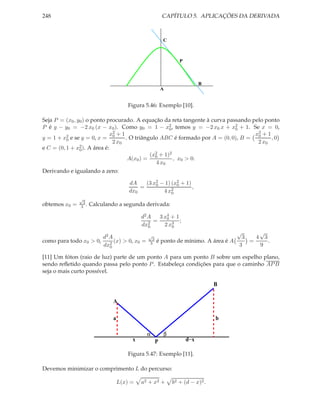 248 CAPÍTULO 5. APLICAÇÕES DA DERIVADA
A
C
B
P
Figura 5.46: Exemplo [10].
Seja P = (x0, y0) o ponto procurado. A equação da reta tangente à curva passando pelo ponto
P é y − y0 = −2 x0 (x − x0). Como y0 = 1 − x2
0, temos y = −2 x0 x + x2
0 + 1. Se x = 0,
y = 1 + x2
0 e se y = 0, x =
x2
0 + 1
2 x0
. O triângulo ABC é formado por A = (0, 0), B =
x2
0 + 1
2 x0
, 0
e C = (0, 1 + x2
0). A área é:
A(x0) =
(x2
0 + 1)2
4 x0
, x0 > 0.
Derivando e igualando a zero:
dA
dx0
=
(3 x2
0 − 1) (x2
0 + 1)
4 x2
0
,
obtemos x0 =
√
3
3 . Calculando a segunda derivada:
d2A
dx2
0
=
3 x4
0 + 1
2 x3
0
;
como para todo x0 > 0,
d2A
dx2
0
(x) > 0, x0 =
√
3
3 é ponto de mínimo. A área é A
√
3
3
=
4
√
3
9
.
[11] Um fóton (raio de luz) parte de um ponto A para um ponto B sobre um espelho plano,
sendo reﬂetido quando passa pelo ponto P. Estabeleça condições para que o caminho APB
seja o mais curto possível.
A
P
B
a b
x d−x
α β
Figura 5.47: Exemplo [11].
Devemos minimizar o comprimento L do percurso:
L(x) = a2 + x2 + b2 + (d − x)2.
 