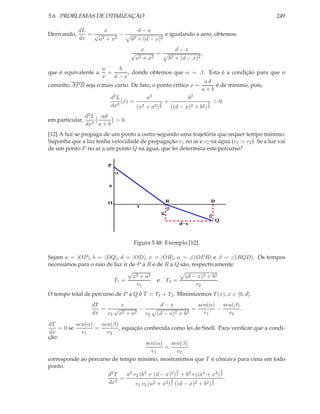 5.6. PROBLEMAS DE OTIMIZAÇÃO 249
Derivando,
dL
dx
=
x
√
a2 + x2
−
d − x
b2 + (d − x)2
e igualando a zero, obtemos:
x
√
a2 + x2
=
d − x
b2 + (d − x)2
,
que é equivalente a
a
x
=
b
d − x
, donde obtemos que α = β. Esta é a condição para que o
caminho APB seja o mais curto. De fato, o ponto crítico x =
a d
a + b
é de mínimo, pois,
d2L
dx2
(x) =
a2
(x2 + a2)
3
2
+
b2
((d − x)2 + b2)
3
2
> 0;
em particular,
d2L
dx2
ad
a + b
> 0.
[12] A luz se propaga de um ponto a outro segundo uma trajetória que requer tempo mínimo.
Suponha que a luz tenha velocidade de propagação v1 no ar e v2 na água (v1 > v2). Se a luz vai
de um ponto P no ar a um ponto Q na água, que lei determina este percurso?
O R
Q
x
d−x
b
β
a
α
β
D
P
Figura 5.48: Exemplo [12].
Sejam a = |OP|, b = |DQ|, d = |OD|, x = |OR|, α = ∠(OPR) e β = ∠(RQD). Os tempos
necessários para o raio de luz ir de P a R e de R a Q são, respectivamente:
T1 =
√
x2 + a2
v1
e T2 =
(d − x)2 + b2
v2
.
O tempo total de percurso de P a Q é T = T1 + T2. Minimizemos T(x), x ∈ [0, d].
dT
dx
=
x
v1
√
x2 + a2
−
d − x
v2 (d − x)2 + b2
=
sen(α)
v1
−
sen(β)
v2
.
dT
dx
= 0 se
sen(α)
v1
=
sen(β)
v2
, equação conhecida como lei de Snell. Para veriﬁcar que a condi-
ção:
sen(α)
v1
=
sen(β)
v2
corresponde ao percurso de tempo mínimo, mostraremos que T é côncava para cima em todo
ponto.
d2T
dx2
=
a2 v2 (b2 + (d − x)2)
3
2 + b2 v1(a2 + x2)
3
2
v1 v2 (a2 + x2)
3
2 ((d − x)2 + b2)
3
2
.
 