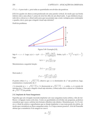 250 CAPÍTULO 5. APLICAÇÕES DA DERIVADA
T′′(x) > 0 para todo x, pois todas as quantidades envolvidas são positivas.
[13] Um quadro de altura a está pendurado em uma parede vertical, de modo que sua borda
inferior está a uma altura h acima do nível do olho de um observador. A que distância da pa-
rede deve colocar-se o observador para que sua posição seja a mais vantajosa para contemplar
o quadro, isto é, para que o ângulo visual seja máximo?
Perﬁl do problema:
a
h
β
α
Figura 5.49: Exemplo [13].
Seja θ = α + β. Logo, tg(α) = tg(θ − β) =
tg(θ) − tg(β)
1 + tg(θ)tg(β)
. Então, tg(θ) =
a + h
x
e tg(β) =
h
x
;
logo:
tg(α) =
a x
x2 + a h + h2
.
Maximizemos a seguinte função:
f(x) =
a x
x2 + a h + h2
.
Derivando f:
f′
(x) =
a (h2 + a h − x2)
(x2 + a h + h2)2
.
O ponto crítico é x0 = h(a + h); observe que a e o dominador de f′ são positivos; logo,
examinemos o numerador de f′.
f é crescente se x < h(a + h) e f é decrescente se h(a + h) < x; então, x0 é o ponto de
máximo de f. Para que o ângulo visual seja máximo, o observador deve colocar-se à distância
de h(a + h) da parede.
[14] Implante de Vasos Sanguíneos:
Suponha que um cirurgião necessite implantar um vaso sanguíneo numa artéria, a ﬁm de me-
lhorar a irrigação numa certa área. Como as quantidades envolvidas são pequenas, podemos
considerar que vasos e artérias tem formato cilíndrico não elástico. Denotemos por A e B o iní-
cio e o ﬁnal da artéria e suponhamos que se deseje implantar o vaso num ponto da artéria, de
modo que a resistência ao ﬂuxo sanguíneo entre A e B seja a menor possível. A lei de Poiseuille
aﬁrma que a resistência R do sangue no vaso é:
R =
k d
r4
,
 