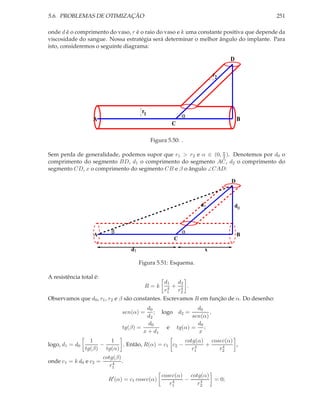5.6. PROBLEMAS DE OTIMIZAÇÃO 251
onde d é o comprimento do vaso, r é o raio do vaso e k uma constante positiva que depende da
viscosidade do sangue. Nossa estratégia será determinar o melhor ângulo do implante. Para
isto, consideremos o seguinte diagrama:
α
A B
r
r2
1
C
D
Figura 5.50: .
Sem perda de generalidade, podemos supor que r1 > r2 e α ∈ (0, π
2 ). Denotemos por d0 o
comprimento do segmento BD, d1 o comprimento do segmento AC, d2 o comprimento do
segmento CD, x o comprimento do segmento CB e β o ângulo ∠CAD:
αβ
A B
d
xd1
0
d2
C
D
Figura 5.51: Esquema.
A resistência total é:
R = k
d1
r4
1
+
d2
r4
2
.
Observamos que d0, r1, r2 e β são constantes. Escrevamos R em função de α. Do desenho:
sen(α) =
d0
d2
; logo d2 =
d0
sen(α)
,
tg(β) =
d0
x + d1
e tg(α) =
d0
x
;
logo, d1 = d0
1
tg(β)
−
1
tg(α)
. Então, R(α) = c1 c2 −
cotg(α)
r4
1
+
cosec(α)
r4
2
,
onde c1 = k d0 e c2 =
cotg(β)
r4
1
.
R′
(α) = c1 cosec(α)
cosec(α)
r4
1
−
cotg(α)
r4
2
= 0;
 