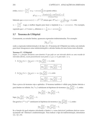 252 CAPÍTULO 5. APLICAÇÕES DA DERIVADA
então, cos(α) =
r2
r1
4
e α0 = arccos
r4
2
r4
1
é o ponto crítico.
R′′
(α) = c1
−2 cos(α) r4
2 + cos2(α) r4
1 + r4
1
r4
1 r4
2 sen3(α)
.
Sabendo que sen(arccos(x)) =
√
1 − x2, temos que: R′′
(α0) =
c1
r4
2
√
1 − m2
> 0, onde
m =
r2
r1
4
. Logo, o melhor ângulo para fazer o implante é α0 = arccos(m). Por exemplo,
supondo que r1 é 3 vezes r2, obtemos m =
1
81
e α = arccos
1
81
.
5.7 Teorema de L’Hôpital
Comumente, ao estudar limites, aparecem expressões indeterminadas. Por exemplo:
lim
x→0
x
ex − 1
,
onde a expressão indeterminada é do tipo (0
0 ). O teorema de L’Hôpital nos indica um método
para fazer desaparecer estas indeterminações e calcular limites de uma forma mais eﬁciente.
Teorema 5.7. (L’Hôpital)
Sejam f e g funções deriváveis num domínio D que pode ser um intervalo aberto ou uma reunião de
intervalos abertos, exceto possivelmente num ponto a e g(x) = 0, para todo x = a.
1. Se lim
x→a
f(x) = lim
x→a
g(x) = 0 e lim
x→a
f′(x)
g′(x)
= L, então:
lim
x→a
f(x)
g(x)
= lim
x→a
f′(x)
g′(x)
= L
2. Se lim
x→a
f(x) = lim
x→a
g(x) = ∞ e lim
x→a
f′(x)
g′(x)
= L, então:
lim
x→a
f(x)
g(x)
= lim
x→a
f′(x)
g′(x)
= L
Para a prova do teorema veja o apêndice. O teorema também é válido para limites laterais e
para limites no inﬁnito. Se f′ e g′ satisfazem às hipóteses do teorema e lim
x→a
f′′(x)
g′′(x)
= L, então:
lim
x→a
f′(x)
g′(x)
= lim
x→a
f′′(x)
g′′(x)
= L;
logo; lim
x→a
f(x)
g(x)
= lim
x→a
f′′(x)
g′′(x)
= L.
Em geral se f(n) e g(n) satisfazem às hipóteses do teorema e lim
x→a
f(n)(x)
g(n)(x)
= L, então:
lim
x→a
f(x)
g(x)
= lim
x→a
f(n)(x)
g(n)(x)
= L.
Se a função da qual estamos calculando o limite é n vezes derivável, podemos derivar suces-
sivamente até "eliminar"a indeterminação. Para indicar o tipo de indeterminação, denotamos
(0
0 ), (∞
∞ ), etc.
 