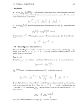 5.7. TEOREMA DE L’HÔPITAL 253
Exemplo 5.13.
[1] Calcule lim
x→+∞
x2 − 4 x + 4
x2 − x − 2
. Primeiramente observamos que o limite apresenta uma inde-
terminação do tipo (∞
∞ ). Aplicando o teorema, derivamos o numerador e o denominador da
função racional duas vezes; então:
lim
x→+∞
x2 − 4 x + 4
x2 − x − 2
= lim
x→+∞
2 x − 4
2 x − 1
= lim
x→+∞
2
2
= 1.
[2] Calcule lim
x→0
ax
− 1
x
. O limite apresenta uma indeterminação do tipo (0
0 ). Aplicando o teo-
rema:
lim
x→0
ax
− 1
x
= lim
x→0
ax ln(a)
1
= ln(a).
[3] Calcule lim
x→0
sen(x)
x
. O limite apresenta uma indeterminação do tipo (0
0 ). Aplicando o teo-
rema:
lim
x→0
sen(x)
x
= lim
x→0
cos(x)
1
= 1.
5.7.1 Outros tipos de indeterminações
O teorema de L’Hôpital nos indica somente como resolver indeterminações do tipo (0
0) e (∞
∞ ).
Outros tipos, como (0 · ∞), ∞0, ∞ − ∞, 00 e 1∞, podem ser resolvidos transformando-os nos
tipos já estudados no teorema.
Caso (0 · ∞)
[1] Calcule lim
x→0+
x ln(x). O limite é uma forma indeterminada do tipo (0 · ∞); então fazemos:
lim
x→0+
x ln(x) = lim
x→0+
ln(x)
1
x
.
lim
x→0+
ln(x)
1
x
é uma forma indeterminada do tipo (∞
∞ ). Aplicando o teorema:
lim
x→0+
x ln(x) = lim
x→0+
ln(x)
1
x
= lim
x→0+
ln(x)
′
1
x
′
= lim
x→0+
−
1
x
1
x2
= lim
x→0+
(−x) = 0.
[2] Um objeto de massa m é deixado cair a partir do repouso. Sua velocidade após t segundos,
tendo em conta a resistência do ar, é dada por: v =
m g
c
(1 − e− ct
m ), onde g é aceleração devida
à gravidade e c > 0. Calculemos lim
m→+∞
v. O limite é uma forma indeterminada do tipo (0 · ∞);
então fazemos:
lim
m→+∞
v =
g
c
lim
m→+∞
1 − e− ct
m
1
m
,
que é uma forma indeterminada do tipo (0
0). Aplicando o teorema:
 