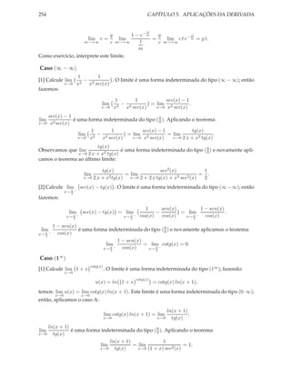 254 CAPÍTULO 5. APLICAÇÕES DA DERIVADA
lim
m→+∞
v =
g
c
lim
m→+∞
1 − e− ct
m
1
m
=
g
c
lim
m→+∞
c t e− ct
m = g t.
Como exercício, interprete este limite.
Caso (∞ − ∞)
[1] Calcule lim
x→0
1
x2
−
1
x2 sec(x)
. O limite é uma forma indeterminada do tipo (∞ − ∞); então
fazemos:
lim
x→0
1
x2
−
1
x2 sec(x)
= lim
x→0
sec(x) − 1
x2 sec(x)
.
lim
x→0
sec(x) − 1
x2sec(x)
é uma forma indeterminada do tipo (0
0 ). Aplicando o teorema:
lim
x→0
1
x2
−
1
x2 sec(x)
= lim
x→0
sec(x) − 1
x2 sec(x)
= lim
x→0
tg(x)
2 x + x2 tg(x)
.
Observamos que lim
x→0
tg(x)
2 x + x2 tg(x)
é uma forma indeterminada do tipo (0
0 ) e novamente apli-
camos o teorema ao último limite:
lim
x→0
tg(x)
2 x + x2tg(x)
= lim
x→0
sec2(x)
2 + 2 x tg(x) + x2 sec2(x)
=
1
2
.
[2] Calcule lim
x→ π
2
−
sec(x) − tg(x) . O limite é uma forma indeterminada do tipo (∞−∞); então
fazemos:
lim
x→ π
2
−
sec(x) − tg(x) = lim
x→ π
2
−
1
cos(x)
−
sen(x)
cos(x)
= lim
x→ π
2
−
1 − sen(x)
cos(x)
.
lim
x→ π
2
−
1 − sen(x)
cos(x)
é uma forma indeterminada do tipo (0
0 ) e novamente aplicamos o teorema:
lim
x→ π
2
−
1 − sen(x)
cos(x)
= lim
x→ π
2
−
cotg(x) = 0.
Caso (1∞
)
[1] Calcule lim
x→0
1 + x
cotg(x)
. O limite é uma forma indeterminada do tipo (1∞); fazendo:
u(x) = ln 1 + x
cotg(x)
= cotg(x) ln(x + 1),
temos: lim
x→0
u(x) = lim
x→0
cotg(x) ln(x + 1). Este limite é uma forma indeterminada do tipo (0·∞);
então, aplicamos o caso A:
lim
x→0
cotg(x) ln(x + 1) = lim
x→0
ln(x + 1)
tg(x)
;
lim
x→0
ln(x + 1)
tg(x)
é uma forma indeterminada do tipo (0
0 ). Aplicando o teorema:
lim
x→0
ln(x + 1)
tg(x)
= lim
x→0
1
(1 + x) sec2(x)
= 1;
 