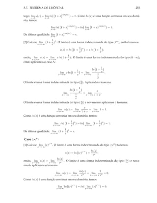 5.7. TEOREMA DE L’HÔPITAL 255
logo; lim
x→0
u(x) = lim
x→0
ln 1 + x
cotg(x)
= 1. Como ln(x) é uma função contínua em seu domí-
nio, temos:
lim
x→0
ln 1 + x
cotg(x)
= ln lim
x→0
1 + x
cotg(x)
= 1.
Da última igualdade: lim
x→0
1 + x
cotg(x)
= e.
[2] Calcule lim
x→+∞
1 +
1
x
x
. O limite é uma forma indeterminada do tipo (1∞); então fazemos:
u(x) = ln 1 +
1
x
x
= x ln 1 +
1
x
;
então, lim
x→+∞
u(x) = lim
x→+∞
x ln 1 +
1
x
. O limite é uma forma indeterminada do tipo (0 · ∞);
então aplicamos o caso A:
lim
x→+∞
x ln 1 +
1
x
= lim
x→+∞
ln 1 +
1
x
1
x
.
O limite é uma forma indeterminada do tipo (0
0 ). Aplicando o teorema:
lim
x→+∞
ln 1 +
1
x
1
x
= lim
x→+∞
x
1 + x
.
O limite é uma forma indeterminada do tipo (∞
∞ ) e novamente aplicamos o teorema:
lim
x→+∞
u(x) = lim
x→+∞
x
1 + x
= lim
x→+∞
1 = 1.
Como ln(x) é uma função contínua em seu domínio, temos:
lim
x→+∞
ln 1 +
1
x
x
= ln lim
x→+∞
1 +
1
x
x
= 1.
Da última igualdade: lim
x→+∞
1 +
1
x
x
= e.
Caso (∞0
)
[1] Calcule lim
x→+∞
(x)e−x
. O limite é uma forma indeterminada do tipo (∞0); fazemos:
u(x) = ln (x)e−x
=
ln(x)
ex
;
então, lim
x→+∞
u(x) = lim
x→+∞
ln(x)
ex
. O limite é uma forma indeterminada do tipo (∞
∞ ) e nova-
mente aplicamos o teorema:
lim
x→+∞
u(x) = lim
x→+∞
ln(x)
ex
= lim
x→+∞
1
x ex
= 0.
Como ln(x) é uma função contínua em seu domínio, temos:
lim
x→+∞
ln (x)e−x
= ln lim
x→+∞
(x)e−x
= 0.
 