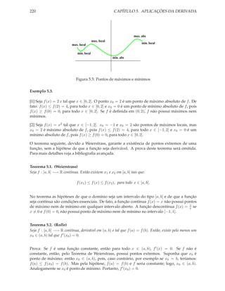 220 CAPÍTULO 5. APLICAÇÕES DA DERIVADA
min. abs
max. abs
min. local
max. local
max. local min. local
Figura 5.5: Pontos de máximos e mínimos
Exemplo 5.3.
[1] Seja f(x) = 2 x tal que x ∈ [0, 2]. O ponto x0 = 2 é um ponto de máximo absoluto de f. De
fato: f(x) ≤ f(2) = 4, para todo x ∈ [0, 2] e x0 = 0 é um ponto de mínimo absoluto de f, pois
f(x) ≥ f(0) = 0, para todo x ∈ [0, 2]. Se f é deﬁnida em (0, 2), f não possui máximos nem
mínimos.
[2] Seja f(x) = x2 tal que x ∈ [−1, 2]. x0 = −1 e x0 = 2 são pontos de máximos locais, mas
x0 = 2 é máximo absoluto de f, pois f(x) ≤ f(2) = 4, para todo x ∈ [−1, 2] e x0 = 0 é um
mínimo absoluto de f, pois f(x) ≥ f(0) = 0, para todo x ∈ [0, 2].
O teorema seguinte, devido a Weierstrass, garante a existência de pontos extremos de uma
função, sem a hipótese de que a função seja derivável. A prova deste teorema será omitida.
Para mais detalhes veja a bibliograﬁa avançada.
Teorema 5.1. (Weierstrass)
Seja f : [a, b] −→ R contínua. Então existem x1 e x2 em [a, b] tais que:
f(x1) ≤ f(x) ≤ f(x2), para todo x ∈ [a, b].
No teorema as hipóteses de que o domínio seja um intervalo do tipo [a, b] e de que a função
seja contínua são condições essenciais. De fato, a função contínua f(x) = x não possui pontos
de máximo nem de mínimo em qualquer intervalo aberto. A função descontínua f(x) = 1
x se
x = 0 e f(0) = 0, não possui ponto de máximo nem de mínimo no intervalo [−1, 1].
Teorema 5.2. (Rolle)
Seja f : [a, b] −→ R contínua, derivável em (a, b) e tal que f(a) = f(b). Então, existe pelo menos um
x0 ∈ (a, b) tal que f′(x0) = 0.
Prova: Se f é uma função constante, então para todo x ∈ (a, b), f′(x) = 0. Se f não é
constante, então, pelo Teorema de Weierstrass, possui pontos extremos. Suponha que x0 é
ponto de máximo; então x0 ∈ (a, b), pois, caso contrário, por exemplo se x0 = b, teríamos:
f(a) ≤ f(x0) = f(b). Mas pela hipótese, f(a) = f(b) e f seria constante; logo, x0 ∈ (a, b).
Analogamente se x0 é ponto de mínimo. Portanto, f′(x0) = 0.
 