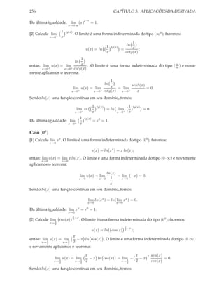 256 CAPÍTULO 5. APLICAÇÕES DA DERIVADA
Da última igualdade: lim
x→+∞
(x)e−x
= 1.
[2] Calcule lim
x→0+
1
x
tg(x)
. O limite é uma forma indeterminada do tipo (∞0); fazemos:
u(x) = ln
1
x
tg(x)
=
ln
1
x
cotg(x)
;
então, lim
x→0+
u(x) = lim
x→0+
ln
1
x
cotg(x)
. O limite é uma forma indeterminada do tipo (∞
∞ ) e nova-
mente aplicamos o teorema:
lim
x→0+
u(x) = lim
x→0+
ln
1
x
cotg(x)
= lim
x→0+
sen2(x)
x
= 0.
Sendo ln(x) uma função contínua em seu domínio, temos:
lim
x→0+
ln
1
x
tg(x)
= ln lim
x→0+
1
x
tg(x)
= 0.
Da última igualdade: lim
x→0+
1
x
tg(x)
= e0
= 1.
Caso (00
)
[1] Calcule lim
x→0
xx
. O limite é uma forma indeterminada do tipo (00); fazemos:
u(x) = ln(xx
) = x ln(x);
então: lim
x→0
u(x) = lim
x→0
x ln(x). O limite é uma forma indeterminada do tipo (0·∞) e novamente
aplicamos o teorema:
lim
x→0
u(x) = lim
x→0
ln(x)
1
x
= lim
x→0
(−x) = 0.
Sendo ln(x) uma função contínua em seu domínio, temos:
lim
x→0
ln(xx
) = ln(lim
x→0
xx
) = 0.
Da última igualdade: lim
x→0
xx
= e0
= 1.
[2] Calcule lim
x→ π
2
cos(x)
π
2
−x
. O limite é uma forma indeterminada do tipo (00); fazemos:
u(x) = ln( cos(x)
π
2
−x
);
então: lim
x→ π
2
u(x) = lim
x→ π
2
π
2
− x ln cos(x) . O limite é uma forma indeterminada do tipo (0·∞)
e novamente aplicamos o teorema:
lim
x→ π
2
u(x) = lim
x→ π
2
π
2
− x ln cos(x) = lim
x→ π
2
−
π
2
− x
2 sen(x)
cos(x)
= 0.
Sendo ln(x) uma função contínua em seu domínio, temos:
 
