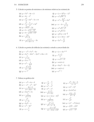 5.9. EXERCÍCIOS 259
5. Calcule os pontos de máximos e de mínimos relativos (se existem) de:
(a) y = 7x2 − 6x + 2
(b) y = 4x − x2
(c) y =
x3
3
+ 3x2
− 7x + 9
(d) y =
x4
4
+
5
3
x3
+ 4x2
(e) y =
3
√
6 x2 − 2x
(f) y = 5 + 5
(x − 2)7
(g) y = 3 + 3
(2x + 3)4
(h) y =
4 x
x2 + 4
(i) y =
x + 1
x2 + 2x + 1
− 2x
(j) y = (x + 2)2(x − 1)3
(k) y = x2
√
16 − x
(l) y = x4 +
4 x3
3
+ 3 x2
(m) y = x − 3 +
2
x + 1
(n) y = x2
√
3 − x2
(o) y = x2
√
5 + x
(p) y = 3
√
x (x + 2)− 2
3
(q) y = (x + 2) (x − 2)3
(r) y = 2 x2 +
2
x2
6. Calcule os pontos de inﬂexão (se existem) e estude a concavidade de:
(a) y = −x3 + 5 x2 − 6 x
(b) y = 3 x4 − 10 x3 − 12 x2 + 10 x + 9
(c) y =
1
x + 4
(d) y = 2 x e−3x
(e) y = x2 −
1
3 x2
(f) y =
x2 + 9
(x − 3)2
(g) y = e−x2
(h) y = (x + 4) ex+4
(i) y =
x + 1
x
(j) y = x
√
1 − x2
(k) y = sen(π x)
(l) y = ln(x2 − 2 x + 2)
(m) y = cos(π x)
(n) y = ex2−1
7. Esboce os gráﬁcos de:
(a) y = −x2 + 4x + 2
(b) y = −x4 − x3 − 2x2
(c) y =
3x + 1
(x + 2)(x − 3)
(d) y = ln(x2 + 1)
(e) y =
4
√
x + 2
(f) y =
x2
x − 3
(g) y = 2
√
x − x
(h) y = x3 − 3x2
(i) y = x +
1
x
(j) y =
1
x2
−
1
x
(k) y = x5 − x3
(l) y = x6 − x4.
(m) y =
x + 1
x2 + 2 x
(n) y = (x + 1) (x − 3)
2
3
(o) y =
1
√
x3 + 1
(p) y =
x2 + 2
x2 − x − 2
(q) y =
(x + 1)2
(x − 1) (x + 2)2
(r) y =
x2 − 4 x − 5
x − 5
(s) y = (x2 − 1)2
(t) y = 2 x ln2(x)
(u) y =
x (x − 1)
x2 − 4
(v) y =
x2
ex2
(w) y = (x4 − x2) ln(x)
(x) y =
3
√
x2 −
3
√
x4
(y) y = 3
(x − 1)2
 