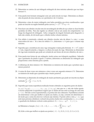 5.9. EXERCÍCIOS 261
12. Determine os catetos de um triângulo retângulo de área máxima sabendo que sua hipo-
tenusa é h.
13. Uma janela tem formato retangular com um semi-círculo no topo. Determine as dimen-
sões da janela de área máxima, se o perímetro é de 12 metros.
14. Determine a área do maior retângulo com lados paralelos aos eixos coordenados e que
pode ser inscrito na região limitada pelas curvas y =
√
1 − x2 e y = 0.
15. Para fazer um cilindro circular reto de um retângulo de folha de aço colam-se duas bordas
paralelas da folha. Para dar rigidez ao cilindro cola-se um arame de comprimento l ao
longo da diagonal do retângulo. Ache a tangente do ângulo formado pela diagonal e o
lado não colado, de tal modo que o cilindro tenha volume máximo.
16. Um sólido é construido, colando um cilindro circular reto de altura h e raio r a uma
semi-esfera de raio r. Se a área do sólido é 5 π, determine r e h para que o volume seja
máximo.
17. Suponha que a resistência de uma viga retangular é dada pela fórmula: R = l h2, onde l
e h são, respectivamente, a largura e a altura da seção da viga. Determine as dimensões
da viga mais resistente que pode ser cortada de um tronco de árvore cilíndrico de raio a.
18. Uma janela tem forma de um retângulo, tendo acima um triângulo equilátero. Sabendo
que o perímetro da janela é igual a 4 metros, determine as dimensões do retângulo que
proporciona a área máxima para a janela.
19. A diferença de dois número é 20. Determine os números de modo que o produto seja o
menor possível.
20. A soma de duas vezes um números e cinco vezes um segundo número é 70. Determine
os números de modo que o produto seja o maior possível.
21. Determine as dimensões do retângulo de maior perímetro que pode ser inscrito na elipse
centrada
x2
a2
+
y2
b2
= 1; a, b = 0.
22. Suponha que numa experiência realizada foram coletados os seguintes pares de dados:
(x1, y1), (x2, y2), ..................., (xn−1, yn−1), (xn, yn), tais que os xi não são todos iguais.
A teoria subjacente à experiência sugere que os dados devem estar ao longo de uma reta
y = m x. Devido a erros experimentais, os pontos não são colineares. O problema consiste
em determinar a reta que melhor se ajusta aos dados, ou seja, consiste em determinar m
de modo que a soma dos desvios verticais seja mínima. O ponto sobre a reta y = m x que
está mais próximo (distância vertical) dos pontos dados tem coordenadas (xi, m xi); logo
o quadrado da distância vertical a estes pontos é: Ei = (m xi − yi)2, 1 ≤ i ≤ n.
(a) Minimize a função: f(m) = E1 + E2 + ........ + En =
n
i=1
(m xi − yi)2.
(b) Ache a reta que melhor se ajusta aos pontos (−2, −1), (0, 0), (1, 2), (3, 1) e (4, 3).
 