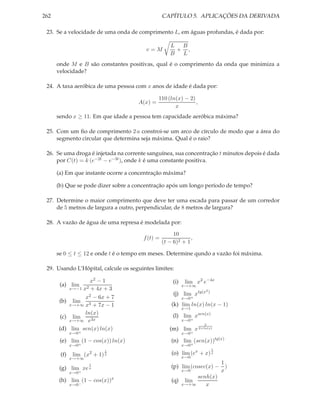 262 CAPÍTULO 5. APLICAÇÕES DA DERIVADA
23. Se a velocidade de uma onda de comprimento L, em águas profundas, é dada por:
v = M
L
B
+
B
L
,
onde M e B são constantes positivas, qual é o comprimento da onda que minimiza a
velocidade?
24. A taxa aeróbica de uma pessoa com x anos de idade é dada por:
A(x) =
110 (ln(x) − 2)
x
,
sendo x ≥ 11. Em que idade a pessoa tem capacidade aeróbica máxima?
25. Com um ﬁo de comprimento 2 a constroi-se um arco de círculo de modo que a área do
segmento circular que determina seja máxima. Qual é o raio?
26. Se uma droga é injetada na corrente sanguínea, sua concentração t minutos depois é dada
por C(t) = k (e−2t − e−3t), onde k é uma constante positiva.
(a) Em que instante ocorre a concentração máxima?
(b) Que se pode dizer sobre a concentração após um longo período de tempo?
27. Determine o maior comprimento que deve ter uma escada para passar de um corredor
de 5 metros de largura a outro, perpendicular, de 8 metros de largura?
28. A vazão de água de uma represa é modelada por:
f(t) =
10
(t − 6)2 + 1
,
se 0 ≤ t ≤ 12 e onde t é o tempo em meses. Determine qundo a vazão foi máxima.
29. Usando L’Hôpital, calcule os seguintes limites:
(a) lim
x→−1
x2 − 1
x2 + 4x + 3
(b) lim
x→+∞
x2 − 6x + 7
x3 + 7x − 1
(c) lim
x→+∞
ln(x)
e3x
(d) lim
x→0+
sen(x) ln(x)
(e) lim
x→0+
(1 − cos(x)) ln(x)
(f) lim
x→+∞
(x2
+ 1)
1
x
(g) lim
x→0+
xe
1
x
(h) lim
x→0−
(1 − cos(x))x
(i) lim
x→+∞
x2
e−4x
(j) lim
x→0+
xtg(x2)
(k) lim
x→1
ln(x) ln(x − 1)
(l) lim
x→0+
xsen(x)
(m) lim
x→0+
x
2
2+ln(x)
(n) lim
x→0+
(sen(x))tg(x)
(o) lim
x→0
(ex
+ x)
1
x
(p) lim
x→0
(cosec(x) −
1
x
)
(q) lim
x→+∞
senh(x)
x
 