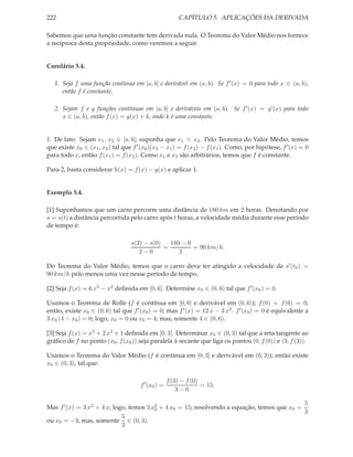 222 CAPÍTULO 5. APLICAÇÕES DA DERIVADA
Sabemos que uma função constante tem derivada nula. O Teorema do Valor Médio nos fornece
a recíproca desta propriedade, como veremos a seguir.
Corolário 5.4.
1. Seja f uma função contínua em [a, b] e derivável em (a, b). Se f′(x) = 0 para todo x ∈ (a, b),
então f é constante.
2. Sejam f e g funções contínuas em [a, b] e deriváveis em (a, b). Se f′(x) = g′(x) para todo
x ∈ (a, b), então f(x) = g(x) + k, onde k é uma constante.
1. De fato. Sejam x1, x2 ∈ [a, b]; suponha que x1 < x2. Pelo Teorema do Valor Médio, temos
que existe x0 ∈ (x1, x2) tal que f′(x0)(x2 − x1) = f(x2) − f(x1). Como, por hipótese, f′(x) = 0
para todo x, então f(x1) = f(x2). Como x1 e x2 são arbitrários, temos que f é constante.
Para 2, basta considerar h(x) = f(x) − g(x) e aplicar 1.
Exemplo 5.4.
[1] Suponhamos que um carro percorre uma distância de 180 km em 2 horas. Denotando por
s = s(t) a distância percorrida pelo carro após t horas, a velocidade média durante esse período
de tempo é:
s(2) − s(0)
2 − 0
=
180 − 0
2
= 90 km/h.
Do Teorema do Valor Médio, temos que o carro deve ter atingido a velocidade de s′(t0) =
90 km/h pelo menos uma vez nesse período de tempo.
[2] Seja f(x) = 6 x2 − x3 deﬁnida em [0, 6]. Determine x0 ∈ (0, 6) tal que f′(x0) = 0.
Usamos o Teorema de Rolle (f é contínua em [0, 6] e derivável em (0, 6)); f(0) = f(6) = 0;
então, existe x0 ∈ (0, 6) tal que f′(x0) = 0; mas f′(x) = 12 x − 3 x2. f′(x0) = 0 é equivalente a
3 x0 (4 − x0) = 0; logo, x0 = 0 ou x0 = 4; mas, somente 4 ∈ (0, 6).
[3] Seja f(x) = x3 + 2 x2 + 1 deﬁnida em [0, 3]. Determinar x0 ∈ (0, 3) tal que a reta tangente ao
gráﬁco de f no ponto (x0, f(x0)) seja paralela à secante que liga os pontos (0, f(0)) e (3, f(3)).
Usamos o Teorema do Valor Médio (f é contínua em [0, 3] e derivável em (0, 3)); então existe
x0 ∈ (0, 3), tal que:
f′
(x0) =
f(3) − f(0)
3 − 0
= 15.
Mas f′(x) = 3 x2 + 4 x; logo, temos 3 x2
0 + 4 x0 = 15; resolvendo a equação, temos que x0 =
5
3
ou x0 = −3; mas, somente
5
3
∈ (0, 3).
 