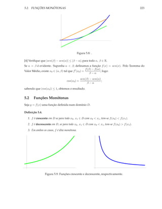 5.2. FUNÇÕES MONÓTONAS 223
Figura 5.8: .
[4] Veriﬁque que |sen(β) − sen(α)| ≤ |β − α|; para todo α, β ∈ R.
Se α = β é evidente. Suponha α < β; deﬁnamos a função f(x) = sen(x). Pelo Teorema do
Valor Médio, existe x0 ∈ (α, β) tal que f′
(x0) =
f(β) − f(α)
β − α
; logo:
cos(x0) =
sen(β) − sen(α)
β − α
;
sabendo que |cos(x0)| ≤ 1, obtemos o resultado.
5.2 Funções Monótonas
Seja y = f(x) uma função deﬁnida num domínio D.
Deﬁnição 5.4.
1. f é crescente em D se para todo x0, x1 ∈ D com x0 < x1, tem-se f(x0) < f(x1).
2. f é decrescente em D, se para todo x0, x1 ∈ D com x0 < x1, tem-se f(x0) > f(x1).
3. Em ambos os casos, f é dita monótona.
Figura 5.9: Funções crescente e decrescente, respectivamente.
 
