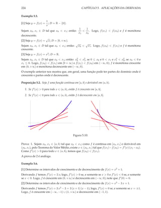 224 CAPÍTULO 5. APLICAÇÕES DA DERIVADA
Exemplo 5.5.
[1] Seja y = f(x) =
1
x
; D = R − {0}.
Sejam x0, x1 ∈ D tal que x0 < x1; então:
1
x1
<
1
x0
. Logo, f(x1) < f(x0) e f é monótona
decrescente.
[2] Seja y = f(x) =
√
x; D = [0, +∞).
Sejam x0, x1 ∈ D tal que x0 < x1; então:
√
x0 <
√
x1. Logo, f(x0) < f(x1) e f é monótona
crescente.
[3] Seja y = f(x) = x2; D = R.
Sejam x0, x1 ∈ D tal que x0 < x1; então: x2
0 < x2
1, se 0 ≤ x0 e 0 < x1 e x2
1 < x2
0, se x0 < 0 e
x1 ≤ 0. Logo, f(x0) < f(x1) em [0 + ∞) e f(x1) < f(x0) em (−∞, 0); f é monótona crescente
em (0, +∞) e monótona decrescente em (−∞, 0).
O exemplo anterior nos mostra que, em geral, uma função pode ter partes do domínio onde é
crescente e partes onde é decrescente.
Proposição 5.2. Seja f uma função contínua em [a, b] e derivável em (a, b).
1. Se f′(x) > 0 para todo x ∈ (a, b), então f é crescente em [a, b].
2. Se f′(x) < 0 para todo x ∈ (a, b), então f é decrescente em [a, b].
Figura 5.10:
Prova: 1. Sejam x0, x1 ∈ (a, b) tal que x0 < x1; como f é contínua em [x0, x1] e derivável em
(x0, x1), pelo Teorema do Valor Médio, existe x ∈ (x0, x1) tal que f(x1)−f(x0) = f′(x) (x1 −x0).
Como f′(x) > 0 para todo x ∈ (a, b), temos que f(x0) < f(x1).
A prova de 2 é análoga.
Exemplo 5.6.
[1] Determine os intervalos de crescimento e de decrescimento de f(x) = x2 + 1.
Derivando f temos f′(x) = 2 x; logo, f′(x) > 0 se, e somente se x > 0 e f′(x) < 0 se, e somente
se x < 0. Logo, f é crescente em (0, +∞) e decrescente em (−∞, 0); note que f′(0) = 0.
[2] Determine os intervalos de crescimento e de decrescimento de f(x) = x3 − 3 x + 1.
Derivando f temos f′(x) = 3 x2 − 3 = 3 (x + 1) (x − 1); logo, f′(x) = 0 se, e somente se x = ±1.
Logo, f é crescente em (−∞, −1) ∪ (1, +∞) e decrescente em (−1, 1).
 