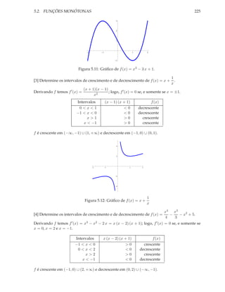 5.2. FUNÇÕES MONÓTONAS 225
2 1 1 2
1
1
2
3
Figura 5.11: Gráﬁco de f(x) = x3 − 3 x + 1.
[3] Determine os intervalos de crescimento e de decrescimento de f(x) = x +
1
x
.
Derivando f temos f′
(x) =
(x + 1)(x − 1)
x2
; logo, f′(x) = 0 se, e somente se x = ±1.
Intervalos (x − 1) (x + 1) f(x)
0 < x < 1 < 0 decrescente
−1 < x < 0 < 0 decrescente
x > 1 > 0 crescente
x < −1 > 0 crescente
f é crescente em (−∞, −1) ∪ (1, +∞) e decrescente em (−1, 0) ∪ (0, 1).
2 1 1 2
4
2
2
4
Figura 5.12: Gráﬁco de f(x) = x +
1
x
[4] Determine os intervalos de crescimento e de decrescimento de f(x) =
x4
4
−
x3
3
− x2
+ 5.
Derivando f temos f′(x) = x3 − x2 − 2 x = x (x − 2) (x + 1); logo, f′(x) = 0 se, e somente se
x = 0, x = 2 e x = −1.
Intervalos x (x − 2) (x + 1) f(x)
−1 < x < 0 > 0 crescente
0 < x < 2 < 0 decrescente
x > 2 > 0 crescente
x < −1 < 0 decrescente
f é crescente em (−1, 0) ∪ (2, +∞) e decrescente em (0, 2) ∪ (−∞, −1).
 