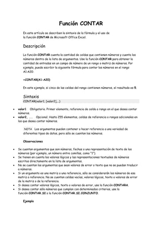 Función CONTAR
En este artículo se describen la sintaxis de la fórmula y el uso de
la función CONTAR de Microsoft Office Excel.
Descripción
La función CONTAR cuenta la cantidad de celdas que contienen números y cuenta los
números dentro de la lista de argumentos. Use la función CONTAR para obtener la
cantidad de entradas en un campo de número de un rango o matriz de números. Por
ejemplo, puede escribir la siguiente fórmula para contar los números en el rango
A1:A20:
=CONTAR(A1:A20)
En este ejemplo, si cinco de las celdas del rango contienen números, el resultado es 5.
Sintaxis
CONTAR(valor1; [valor2],...)
valor1 Obligatorio. Primer elemento, referencia de celda o rango en el que desea contar
números.
valor2, ... Opcional. Hasta 255 elementos, celdas de referencia o rangos adicionales en
los que desea contar números.
NOTA Los argumentos pueden contener o hacer referencia a una variedad de
diferentes tipos de datos, pero sólo se cuentan los números.
Observaciones
Se cuentan argumentos que son números, fechas o una representación de texto de los
números (por ejemplo, un número entre comillas, como "1").
Se tienen en cuenta los valores lógicos y las representaciones textuales de números
escritos directamente en la lista de argumentos.
No se cuentan los argumentos que sean valores de error o texto que no se puedan traducir
a números.
Si un argumento es una matriz o una referencia, sólo se considerarán los números de esa
matriz o referencia. No se cuentan celdas vacías, valores lógicos, texto o valores de error
de la matriz o de la referencia.
Si desea contar valores lógicos, texto o valores de error, use la función CONTARA.
Si desea contar sólo números que cumplan con determinados criterios, use la
función CONTAR.SI o la función CONTAR.SI.CONJUNTO.
Ejemplo
 