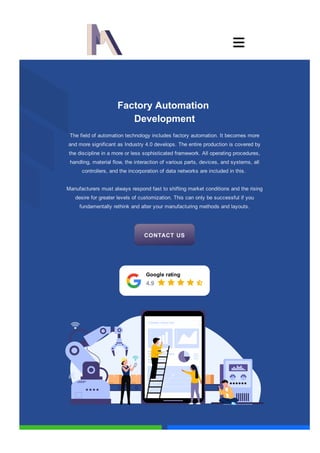 Factory Automation
Development
Google rating
    
The field of automation technology includes factory automation. It becomes more
and more significant as Industry 4.0 develops. The entire production is covered by
the discipline in a more or less sophisticated framework. All operating procedures,
handling, material flow, the interaction of various parts, devices, and systems, all
controllers, and the incorporation of data networks are included in this.
Manufacturers must always respond fast to shifting market conditions and the rising
desire for greater levels of customization. This can only be successful if you
fundamentally rethink and alter your manufacturing methods and layouts.
4.9
CONTACT US

 