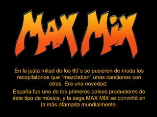 En la justa mitad de los 80´s se pusieron de moda los
recopilatorios que “mezclaban” unas canciones con
otras. Era una novedad.
España fue uno de los primeros países productores de
éste tipo de música, y la saga MAX MIX se convirtió en
la más afamada mundialmente.
 